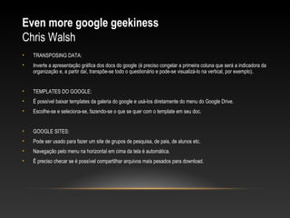 Even more google geekiness
Chris Walsh
•   TRANSPOSING DATA:
•   Inverte a apresentação gráfica dos docs do google (é preciso congelar a primeira coluna que será a indicadora da
    organização e, a partir daí, transpõe-se todo o questionário e pode-se visualizá-lo na vertical, por exemplo).


•   TEMPLATES DO GOOGLE:
•   É possível baixar templates da galeria do google e usá-los diretamente do menu do Google Drive.
•   Escolhe-se e seleciona-se, fazendo-se o que se quer com o template em seu doc.


•   GOOGLE SITES:
•   Pode ser usado para fazer um site de grupos de pesquisa, de pais, de alunos etc.
•   Navegação pelo menu na horizontal em cima da tela é automática.
•   É preciso checar se é possível compartilhar arquivos mais pesados para download.
 