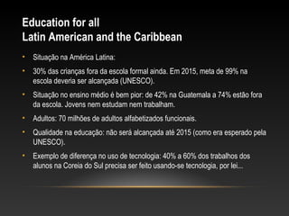 Education for all
Latin American and the Caribbean
•   Situação na América Latina:
•   30% das crianças fora da escola formal ainda. Em 2015, meta de 99% na
    escola deveria ser alcançada (UNESCO).
•   Situação no ensino médio é bem pior: de 42% na Guatemala a 74% estão fora
    da escola. Jovens nem estudam nem trabalham.
•   Adultos: 70 milhões de adultos alfabetizados funcionais.
•   Qualidade na educação: não será alcançada até 2015 (como era esperado pela
    UNESCO).
•   Exemplo de diferença no uso de tecnologia: 40% a 60% dos trabalhos dos
    alunos na Coreia do Sul precisa ser feito usando-se tecnologia, por lei...
 