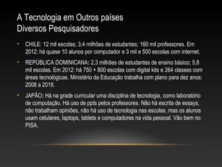 A Tecnologia em Outros países
Diversos Pesquisadores
•   CHILE: 12 mil escolas; 3,4 milhões de estudantes; 160 mil professores. Em
    2012: há quase 10 alunos por computador e 3 mil e 500 escolas com internet.
•   REPÚBLICA DOMINICANA: 2,3 milhões de estudantes de ensino básico; 5,8
    mil escolas. Em 2012: há 750 + 800 escolas com digital kits e 264 classes com
    áreas tecnológicas. Ministério da Educação trabalha com plano para dez anos:
    2008 a 2018.
•   JAPÃO: Há na grade curricular uma disciplina de tecnologia, como laboratório
    de computação. Há uso de ppts pelos professores. Não há escrita de essays,
    não trabalham opiniões, não há uso de tecnologia nas escolas, mas os alunos
    usam celulares, laptops, tablets e computadores na vida pessoal. Vão bem no
    PISA.
 
