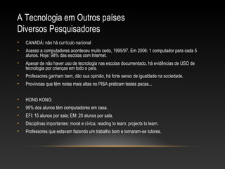 A Tecnologia em Outros países
Diversos Pesquisadores
•   CANADÁ: não há currículo nacional
•   Acesso a computadores aconteceu muito cedo, 1995/97. Em 2006: 1 computador para cada 5
    alunos. Hoje: 98% das escolas com Internet.
•   Apesar de não haver uso de tecnologia nas escolas documentado, há evidências de USO de
    tecnologia por crianças em todo o país.
•   Professores ganham bem, dão sua opinião, há forte senso de igualdade na sociedade.
•   Províncias que têm notas mais altas no PISA praticam testes pacas...


•   HONG KONG:
•   95% dos alunos têm computadores em casa.
•   EFI: 15 alunos por sala; EM: 20 alunos por sala.
•   Disciplinas importantes: moral e cívica, reading to learn, projects to learn.
•   Professores que estavam fazendo um trabalho bom e tornaram-se tutores.
 