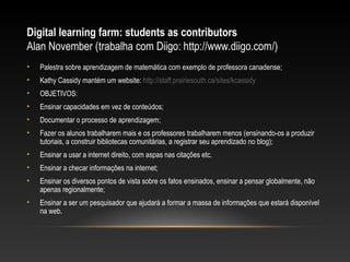 Digital learning farm: students as contributors
Alan November (trabalha com Diigo: http://www.diigo.com/)
•   Palestra sobre aprendizagem de matemática com exemplo de professora canadense;
•   Kathy Cassidy mantém um website: http://staff.prairiesouth.ca/sites/kcassidy
•   OBJETIVOS:
•   Ensinar capacidades em vez de conteúdos;
•   Documentar o processo de aprendizagem;
•   Fazer os alunos trabalharem mais e os professores trabalharem menos (ensinando-os a produzir
    tutoriais, a construir bibliotecas comunitárias, a registrar seu aprendizado no blog);
•   Ensinar a usar a internet direito, com aspas nas citações etc.
•   Ensinar a checar informações na internet;
•   Ensinar os diversos pontos de vista sobre os fatos ensinados, ensinar a pensar globalmente, não
    apenas regionalmente;
•   Ensinar a ser um pesquisador que ajudará a formar a massa de informações que estará disponível
    na web.
 