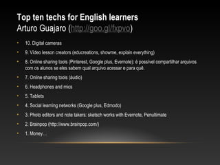 Top ten techs for English learners
Arturo Guajaro (http://goo.gl/fxpvo)
•   10. Digital cameras
•   9. Vídeo lesson creators (educreations, showme, explain everything)
•   8. Online sharing tools (Pinterest, Google plus, Evernote): é possível compartilhar arquivos
    com os alunos se eles sabem qual arquivo acessar e para quê.
•   7. Online sharing tools (áudio)
•   6. Headphones and mics
•   5. Tablets
•   4. Social learning networks (Google plus, Edmodo)
•   3. Photo editors and note takers: sketsch works with Evernote, Penultimate
•   2. Brainpop (http://www.brainpop.com/)
•   1. Money…
 