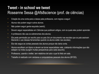 Tweet - in school we tweet
Roseanne Sessa @Afs8science (prof. de ciências)
•   Criação de uma conta para a classe pela professora, com regras a seguir:
•   Alunos não podem seguir outros alunos;
•   Não podem seguir gente esquisita (weird);
•   Devem seguir especialistas em Ciências que publicam artigos, com os quais eles podem aprender.
•   A professora não usa os sobrenomes dos alunos;
•   Ela pede permissão por escrito para os pais (há um documento nas escolas que os pais assinam
    liberando o uso dessas ferramentas quando os alunos estão nas escolas);
•   Ela não segue as contas pessoais dos alunos porque não daria conta.
•   Alunos escolhem um tópico e devem se tornar especialistas nele, coletando informações que não
    estejam na mídia (surgem muitas perspectivas para cada assunto).
•   Professora, usando o twitter, tem relatórios de tudo o que foi feito em sala.
•   Trabalho é realizado com celulares e computadores pessoais dos alunos (BYOD).
 