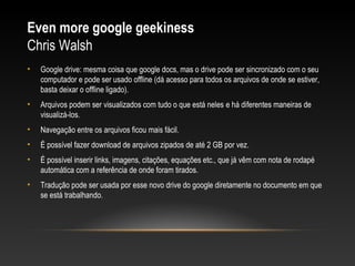 Even more google geekiness
Chris Walsh
•   Google drive: mesma coisa que google docs, mas o drive pode ser sincronizado com o seu
    computador e pode ser usado offline (dá acesso para todos os arquivos de onde se estiver,
    basta deixar o offline ligado).
•   Arquivos podem ser visualizados com tudo o que está neles e há diferentes maneiras de
    visualizá-los.
•   Navegação entre os arquivos ficou mais fácil.
•   É possível fazer download de arquivos zipados de até 2 GB por vez.
•   É possível inserir links, imagens, citações, equações etc., que já vêm com nota de rodapé
    automática com a referência de onde foram tirados.
•   Tradução pode ser usada por esse novo drive do google diretamente no documento em que
    se está trabalhando.
 