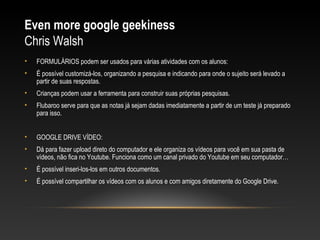 Even more google geekiness
Chris Walsh
•   FORMULÁRIOS podem ser usados para várias atividades com os alunos:
•   É possível customizá-los, organizando a pesquisa e indicando para onde o sujeito será levado a
    partir de suas respostas.
•   Crianças podem usar a ferramenta para construir suas próprias pesquisas.
•   Flubaroo serve para que as notas já sejam dadas imediatamente a partir de um teste já preparado
    para isso.


•   GOOGLE DRIVE VÍDEO:
•   Dá para fazer upload direto do computador e ele organiza os vídeos para você em sua pasta de
    vídeos, não fica no Youtube. Funciona como um canal privado do Youtube em seu computador…
•   É possível inseri-los-los em outros documentos.
•   É possível compartilhar os vídeos com os alunos e com amigos diretamente do Google Drive.
 