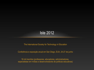 Iste 2012

       The International Society for Technology in Education


Conferência e exposição anual em San Diego, EUA, 24-27 de junho


   18 mil inscritos (professores, educadores, administradores,
especialistas em mídias e desenvolvedores de políticas educativas)
 