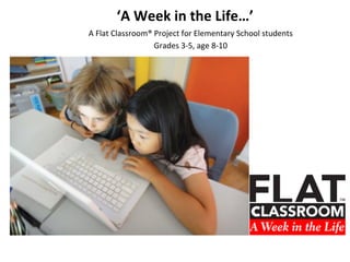 ‘A	
  Week	
  in	
  the	
  Life…’	
  
A	
  Flat	
  Classroom®	
  Project	
  for	
  Elementary	
  School	
  students	
  
Gr...