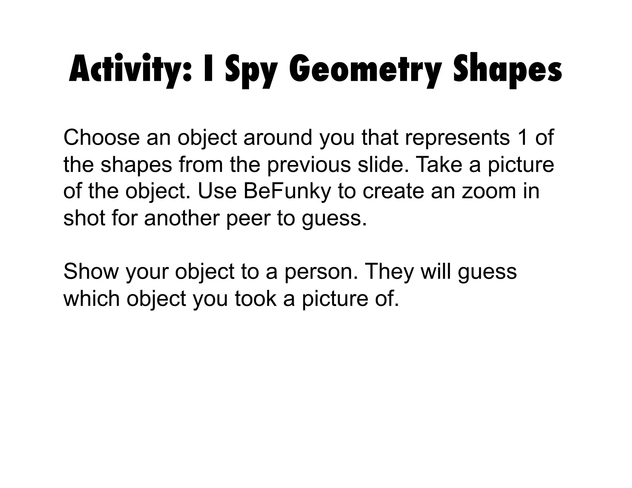 Activity: I Spy Geometry Shapes
Choose an object around you that represents 1 of
the shapes from the previous slide. Take a picture
of the object. Use BeFunky to create an zoom in
shot for another peer to guess.
Show your object to a person. They will guess
which object you took a picture of.
 