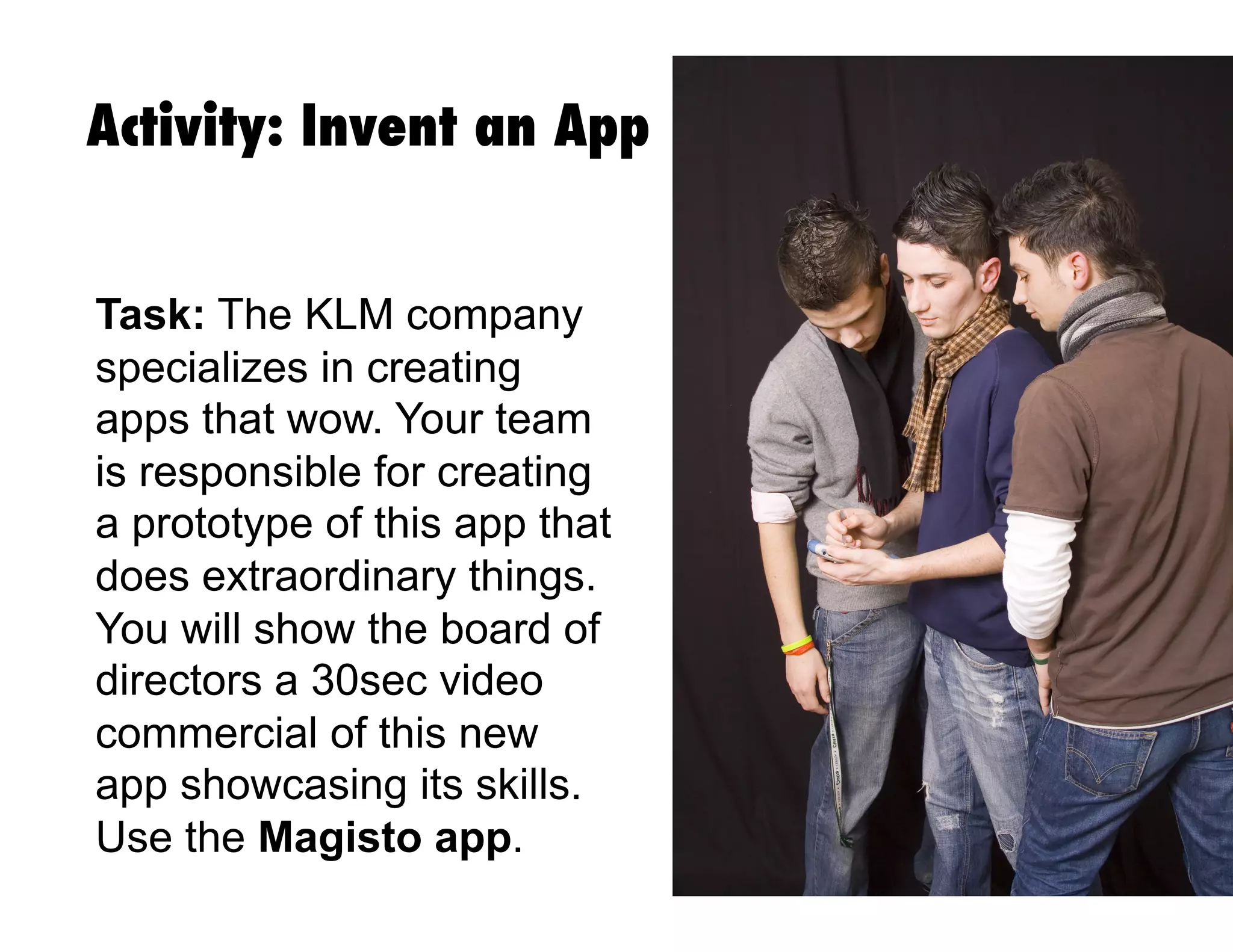 Activity: Invent an App
Task: The KLM company
specializes in creating
apps that wow. Your team
is responsible for creating
a prototype of this app that
does extraordinary things.
You will show the board of
directors a 30sec video
commercial of this new
app showcasing its skills.
Use the Magisto app.
 