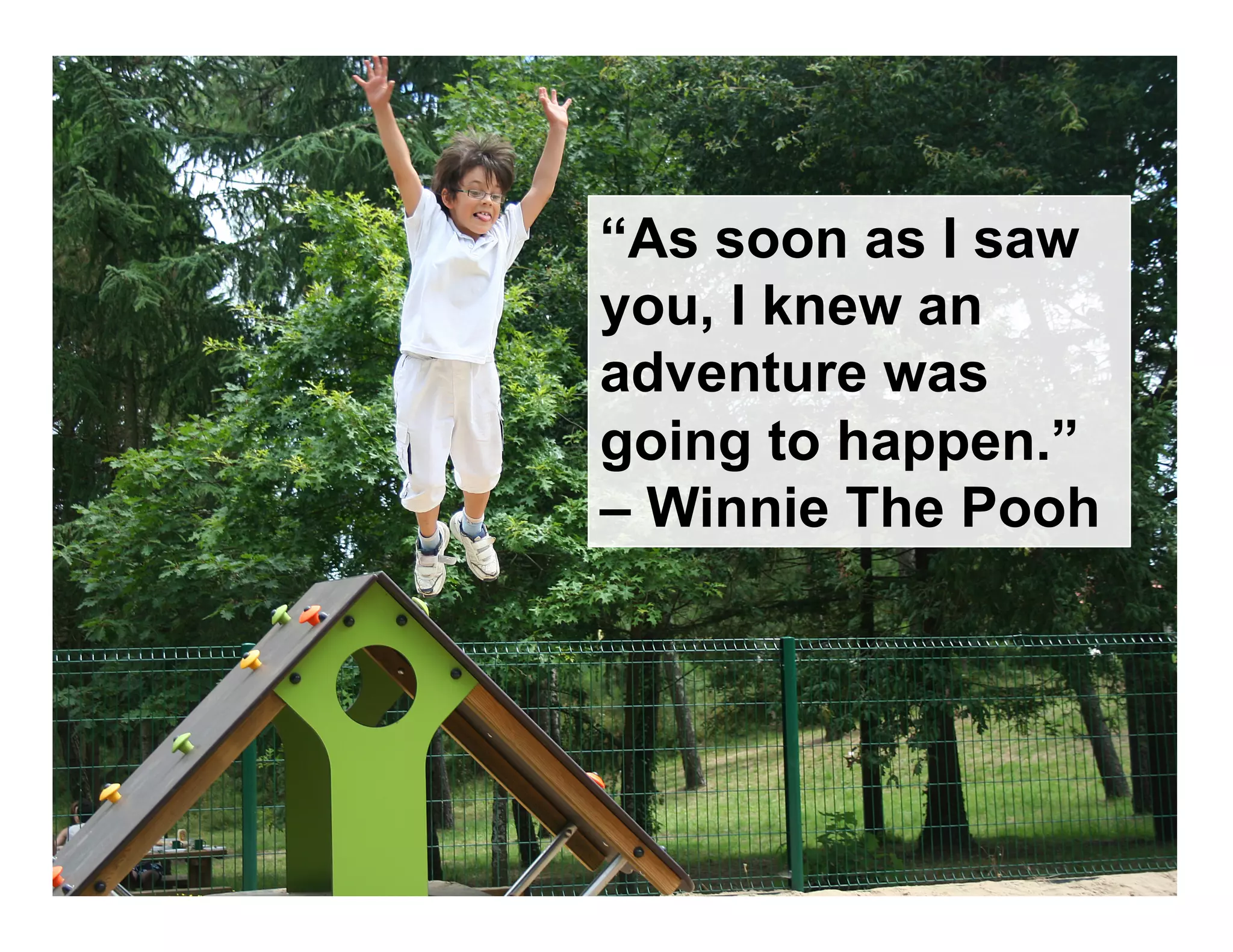 “As soon as I saw
you, I knew an
adventure was
going to happen.”
– Winnie The Pooh
 