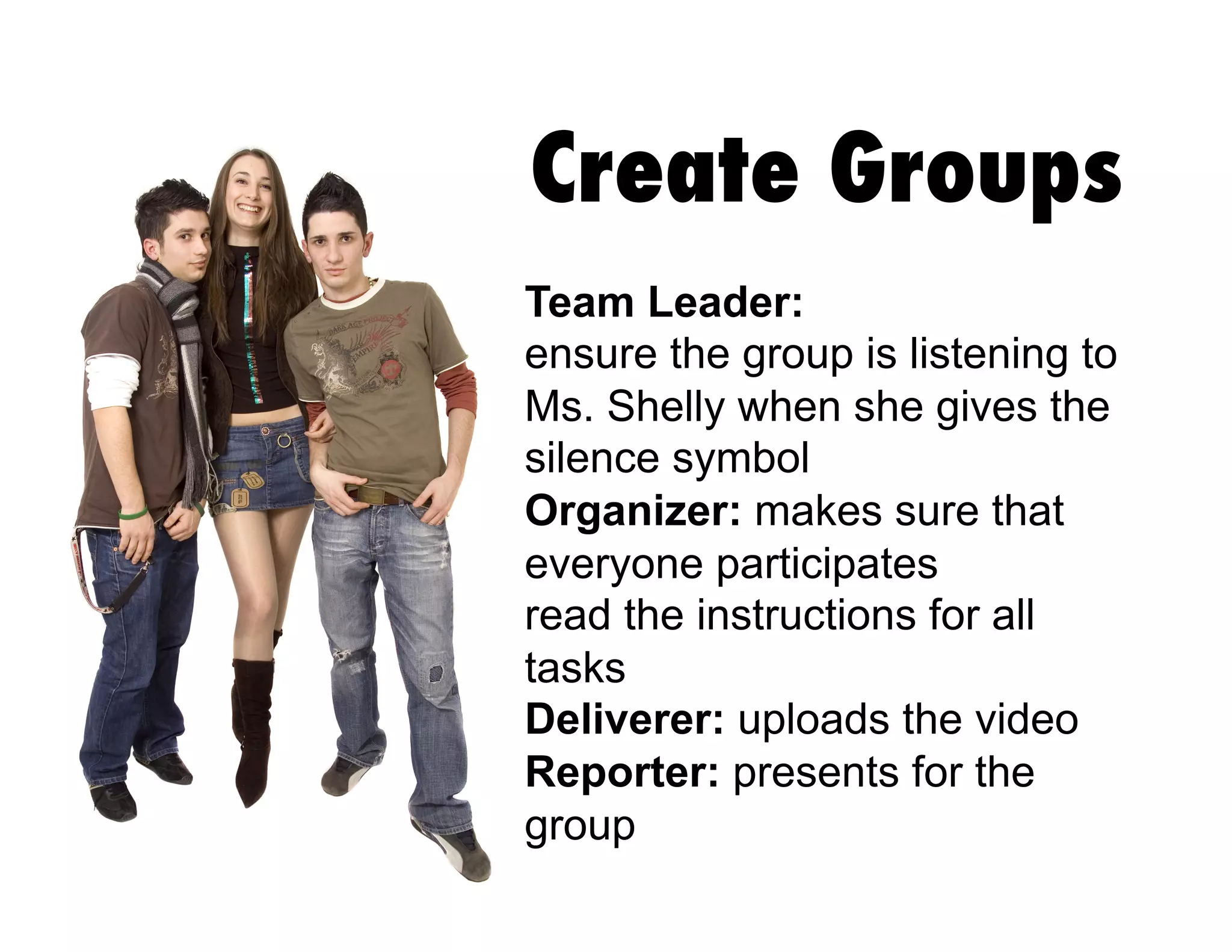 Create Groups
Team Leader:
ensure the group is listening to
Ms. Shelly when she gives the
silence symbol
Organizer: makes sure that
everyone participates
read the instructions for all
tasks
Deliverer: uploads the video
Reporter: presents for the
group
 