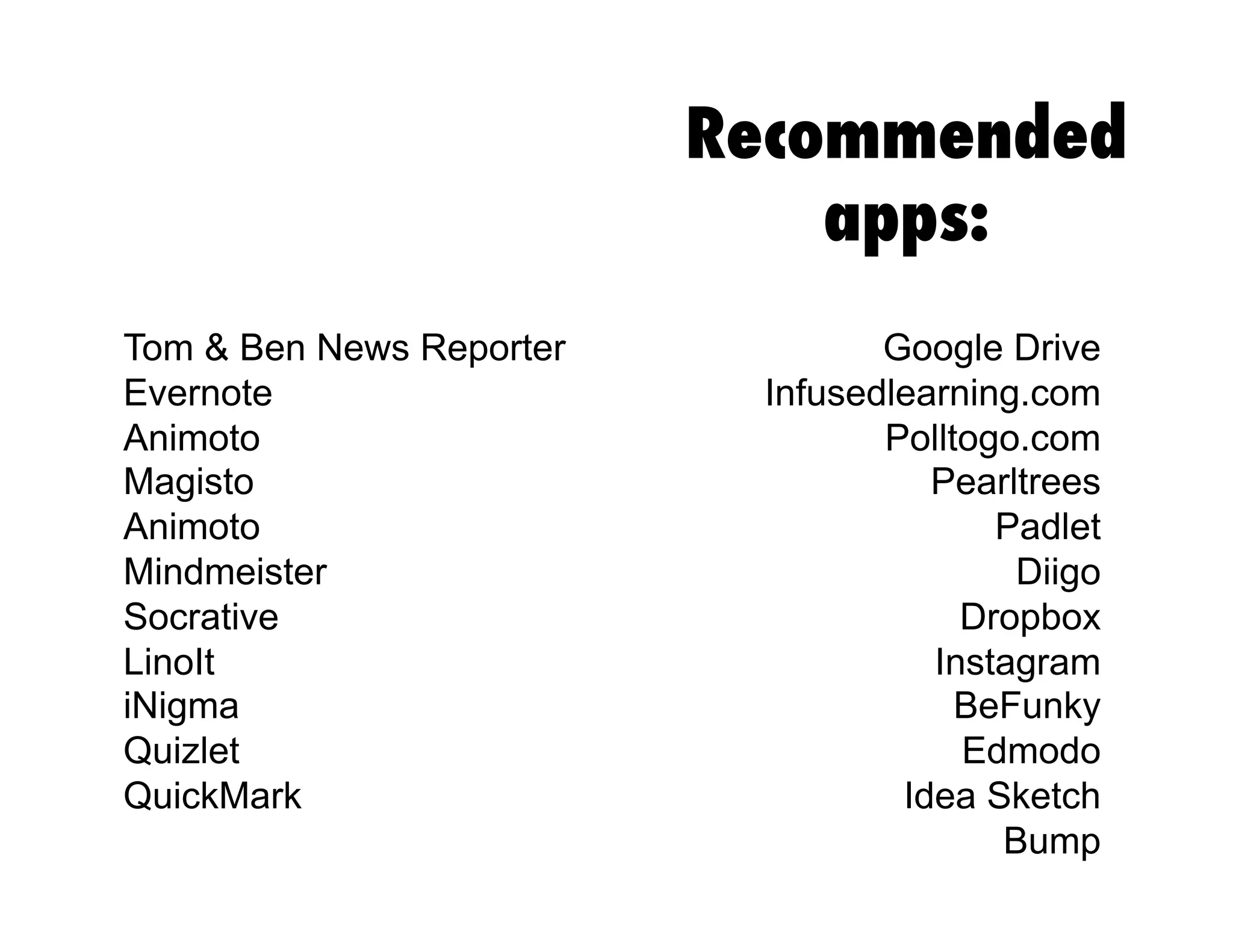 Recommended
apps:
Google Drive
Infusedlearning.com
Polltogo.com
Pearltrees
Padlet
Diigo
Dropbox
Instagram
BeFunky
Edmodo
Idea Sketch
Bump
Tom & Ben News Reporter
Evernote
Animoto
Magisto
Animoto
Mindmeister
Socrative
LinoIt
iNigma
Quizlet
QuickMark
 