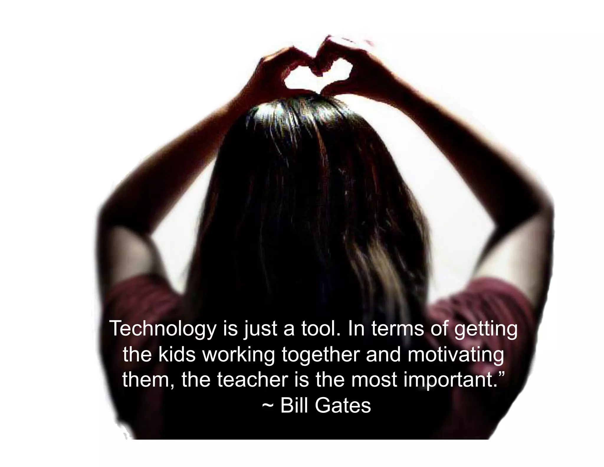 Technology is just a tool. In terms of getting
the kids working together and motivating
them, the teacher is the most important.”
~ Bill Gates
 