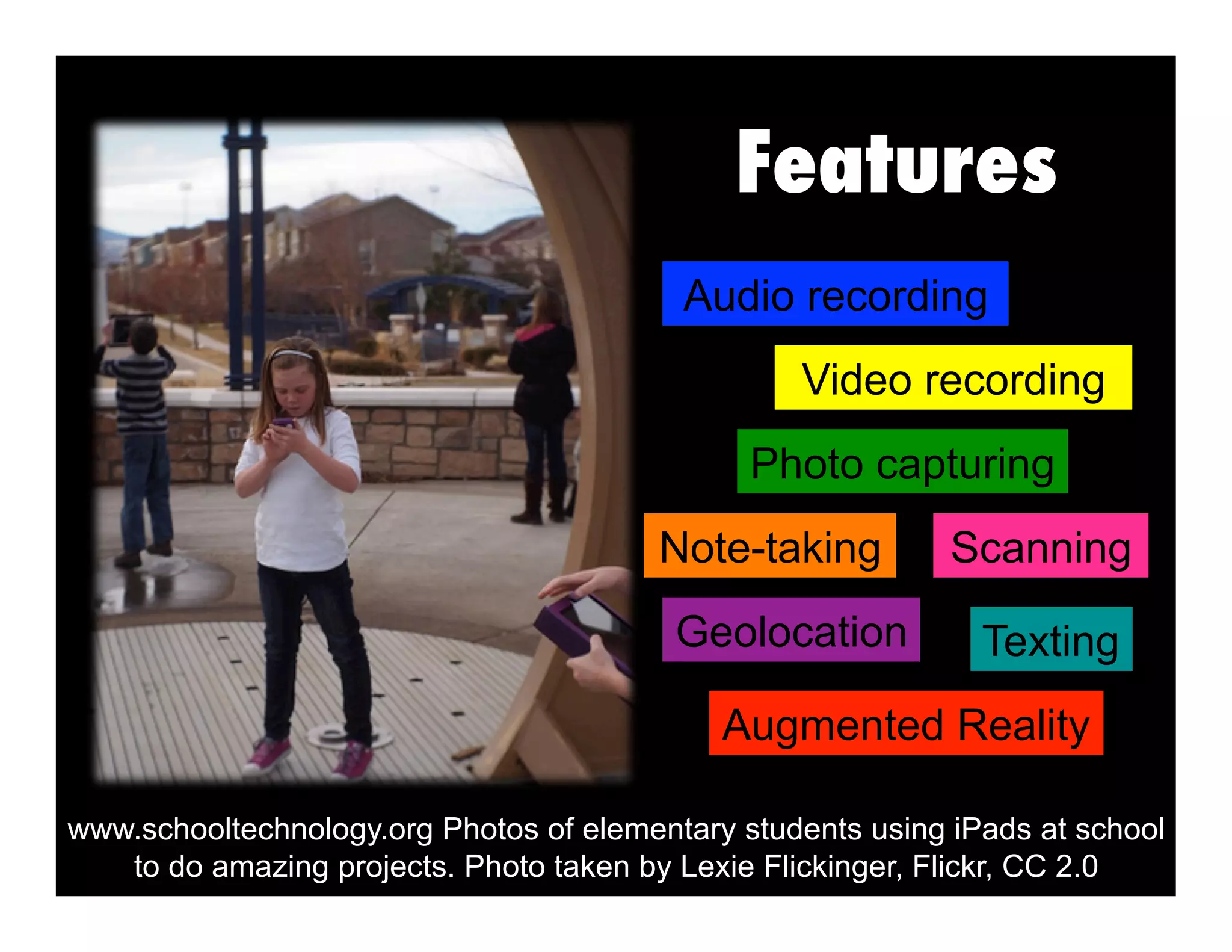 Features
Geolocation Texting
Photo capturing
Augmented Reality
Video recording
Note-taking Scanning
Audio recording
www.schooltechnology.org Photos of elementary students using iPads at school
to do amazing projects. Photo taken by Lexie Flickinger, Flickr, CC 2.0
 
