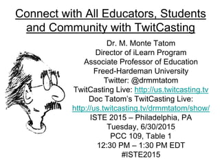 Connect with All Educators, Students
and Community with TwitCasting
Dr. M. Monte Tatom
Director of iLearn Program
Associate Professor of Education
Freed-Hardeman University
Twitter: @drmmtatom
TwitCasting Live: http://us.twitcasting.tv
Doc Tatom’s TwitCasting Live:
http://us.twitcasting.tv/drmmtatom/show/
ISTE 2015 – Philadelphia, PA
Tuesday, 6/30/2015
PCC 109, Table 1
12:30 PM – 1:30 PM EDT
#ISTE2015
 