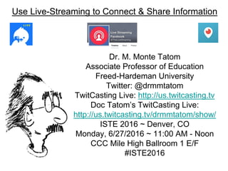 Use Live-Streaming to Connect & Share Information
Dr. M. Monte Tatom
Associate Professor of Education
Freed-Hardeman University
Twitter: @drmmtatom
TwitCasting Live: http://us.twitcasting.tv
Doc Tatom’s TwitCasting Live:
http://us.twitcasting.tv/drmmtatom/show/
ISTE 2016 ~ Denver, CO
Monday, 6/27/2016 ~ 11:00 AM - Noon
CCC Mile High Ballroom 1 E/F
#ISTE2016
 