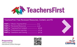 TeachersFirst: Free Reviewed Resources, Content, and PD
PART 1 / What is TeachersFirst …………………………………… 2-4
PART 2 / Reviewed Resources …………………………………… 5-17
PART 3 / TeachersFirst Content ……………………………………. 18-26
PART 4 / Professional Learning ………………….………………... 27-31
PART 5 / Questions and Closing ………….……………………... 32-34
Prepared by
Melissa Henning
Educational Content Manager
 
