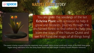 NATURE QUEST: STORY
2
This quest is being created using the massively multi creator Space virtual world pack inside of the AAA Unity game
engine along with items from the Unity Asset Store and from Adobe Creative Cloud's Mixamo resources.
You are given the seedlings of the last
Echrina Plant with a mission to help it
grow and blossom. Journey through the
enchanted forest to ﬁnd others to help you
learn the ways of the Nature Quest and
see ﬁrst hand the magic of all things living!
 