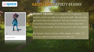 SPORTY GRANNY has a magical mix of age and
wisdom, which can help you along the path. But you may
get more than you expected! She has a tendency to be
consumed with staying ﬁt and knows much about the
value of eating healthy foods she grows in her own garden.
But beware, Sporty Granny often speaks in riddles. So
you may need to unravel what she tells you!
NATURE QUEST: SPORTY GRANNY
4
 