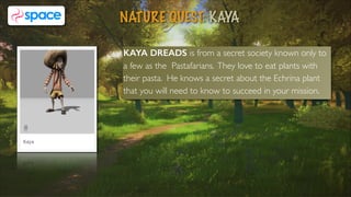 KAYA DREADS is from a secret society known only to
a few as the Pastafarians. They love to eat plants with
their pasta. He knows a secret about the Echrina plant
that you will need to know to succeed in your mission.
NATURE QUEST: KAYA
5
 