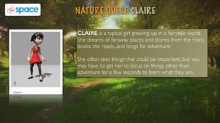 CLAIRE is a typical girl growing up in a fairytale world.
She dreams of faraway places and stories from the many
books she reads...and longs for adventure.
She often sees things that could be important, but you
may have to get her to focus on things other than
adventure for a few seconds to learn what they are.
NATURE QUEST: CLAIRE
6
 