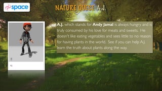A.J. which stands for Andy Jamal is always hungry and is
truly consumed by his love for meats and sweets. He
doesn't like eating vegetables and sees little to no reason
for having plants in the world. See if you can help A.J.
learn the truth about plants along the way.
NATURE QUEST: A.J.
7
 