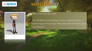 TY is into bugs big time!!!  
He will tell you everything you ever wanted to know
about bugs and how they help plants like Echrina to grow
and blossom.
NATURE QUEST: TY
8
 