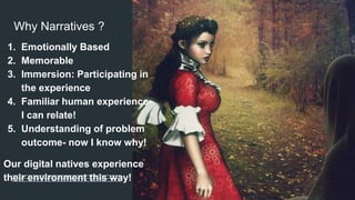 Why Narratives ?
1. Emotionally Based
2. Memorable
3. Immersion: Participating in
the experience
4. Familiar human experience-
I can relate!
5. Understanding of problem
outcome- now I know why!
Our digital natives experience
their environment this way!
 