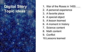 Digital Story
Topic Ideas
1. War of the Roses in 1455…...
2. A personal experience
3. A favorite place
4. A special object
5. A lesson learned
6. A moment in history
7. Science content
8. Math content
9. Conflict
10.Lessons learned
 