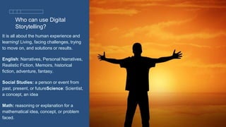 Who can use Digital
Storytelling?
It is all about the human experience and
learning! Living, facing challenges, trying
to move on, and solutions or results.
English: Narratives, Personal Narratives,
Realistic Fiction, Memoirs, historical
fiction, adventure, fantasy.
Social Studies: a person or event from
past, present, or futureScience: Scientist,
a concept, an idea
Math: reasoning or explanation for a
mathematical idea, concept, or problem
faced.
 