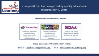 Take advantage of our free quality K12 resources
Have questions? Want to learn more?
Email - TeachersFirst@sflinc.org | Visit - TheSourceForLearning.org
a nonprofit that has been providing quality educational resources for 40 yearsa nonprofit that has been providing quality educational
resources for 40 years
a nonprofit that has been providing quality educational resources for 40 years
www.teachersfirst.com myscilife.org
teachersfirst.com/ok2as
k
 