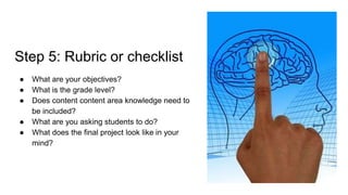 Step 5: Rubric or checklist
● What are your objectives?
● What is the grade level?
● Does content content area knowledge need to
be included?
● What are you asking students to do?
● What does the final project look like in your
mind?
 
