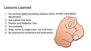 Lessons Learned
1. No touching digital storytelling software UNTIL STORY HAS BEEN
REVIEWED
2. Set realistic time limits
3. Planner and Reflection Tool
4. Accountability
5. Keep stories to single event, not a full novel
6. Be prepared for excitement and enthusiasm!
 