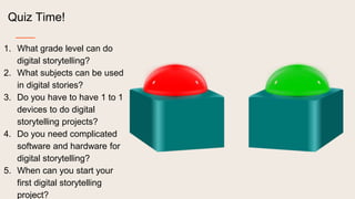 Quiz Time!
1. What grade level can do
digital storytelling?
2. What subjects can be used
in digital stories?
3. Do you have to have 1 to 1
devices to do digital
storytelling projects?
4. Do you need complicated
software and hardware for
digital storytelling?
5. When can you start your
first digital storytelling
project?
 