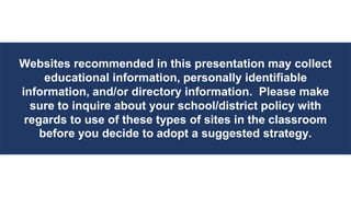 Websites recommended in this presentation may collect
educational information, personally identifiable
information, and/or directory information. Please make
sure to inquire about your school/district policy with
regards to use of these types of sites in the classroom
before you decide to adopt a suggested strategy.
 