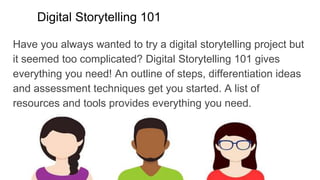 Digital Storytelling 101
Have you always wanted to try a digital storytelling project but
it seemed too complicated? Digital Storytelling 101 gives
everything you need! An outline of steps, differentiation ideas
and assessment techniques get you started. A list of
resources and tools provides everything you need.
 