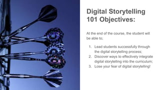 Digital Storytelling
101 Objectives:
At the end of the course, the student will
be able to;
1. Lead students successfully through
the digital storytelling process;
2. Discover ways to effectively integrate
digital storytelling into the curriculum;
3. Lose your fear of digital storytelling!
 