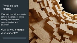 What do you
teach?
What methods will you use to
achieve the greatest critical
thinking, collaboration,
communication, and
creativity?
How do you engage
your students?
 