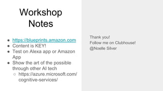Workshop
Notes
● https://blueprints.amazon.com
● Content is KEY!
● Test on Alexa app or Amazon
App
● Show the art of the possible
through other AI tech
○ https://azure.microsoft.com/
cognitive-services/
Thank you!
Follow me on Clubhouse!
@Noelle Silver
 