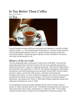 Is Tea Better Than Coffee
May 12, 2023admin
1) Tea
Young Camellia synesis leaf buds and leaves are steeped in recently cooked
water to create Tea. The small-leaved China plant (C. synesis variety synesis)
and the large-leaved Assam plant (C. synesis variety asemia) are the two
main kinds utilized. These two types’ hybrids are also cultivated. The leaves
can either be fermented or not.
History of the tea trade
Tea has reportedly been consumed in China from 2700 BCE. Tea was first
used daily beginning in the third century CE and was originally prepared by
boiling fresh leaves in water for medicinal purposes. This was the beginning of
tea production and cultivation. In 350 CE, the earliest description of plantation,
processing, and drinking practices was recorded. Around 800, the first seeds
arrived in Japan, and by the 13th century, cultivation had spread all
throughout the nation. In 1810, Chinese immigrants from Amoy introduced tea
growing to the island of Formosa (Taiwan). The Dutch introduced laborer’s,
equipment, and seeds from China in 1833 after bringing Japanese seeds and
Japanese employees to Java in 1826.
In the highlands along the border between Burma and the Indian state of
Assam in 1824, tea trees were found. The British introduced the tea culture to
India and Ceylon (Sri Lanka), respectively, in 1836 and 1867. They initially
utilized Chinese seeds, but later on they switched to Assamese seeds. The
 