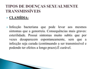  CLAMÍDIA:
 Infecção bacteriana que pode levar aos mesmos
sintomas que a gonorreia. Consequências mais graves:
esterilidade. Possui sintomas muito subtis que por
vezes desaparecem espontaneamente, sem que a
infecção seja curada (continuando a ser transmissível e
podendo ter efeitos a longo prazo).É curável.
 