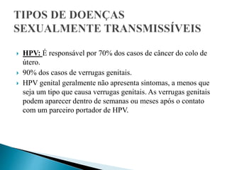  HPV: É responsável por 70% dos casos de câncer do colo de
útero.
 90% dos casos de verrugas genitais.
 HPV genital geralmente não apresenta sintomas, a menos que
seja um tipo que causa verrugas genitais. As verrugas genitais
podem aparecer dentro de semanas ou meses após o contato
com um parceiro portador de HPV.
 