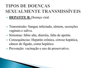  HEPATITE B: Doença viral.
 Transmissão: Sangue infectado, sêmem, secreções
vaginais e saliva.
 Sintomas: febre alta, diarréia, falta de apetite.
 Consequências: Hepatite crônica, cirrose hepática,
câncer do fígado, coma hepático.
 Prevenção: vacinação e uso de preservativo.
 