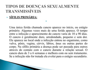  SÍFILIS PRIMÁRIA:

Uma única ferida chamada cancro aparece no início, ou estágio
primário. Algumas vezes mais de uma ferida aparece. O tempo
entre a infecção e aparecimento do cancro varia de 10 a 90 dias.
O cancro é geralmente duro, arredondado, pequeno e sem dor.
Ele aparece no local onde a infecção entrou no organismo, como
vulva, pênis, vagina, cérvix, lábios, ânus ou outras partes do
corpo. Na sífilis primária a doença pode ser passada para outros
através do contato com o cancro durante a relação sexual. O
cancro dura de 3 a 6 semanas e melhora com ou sem tratamento.
Se a infecção não for tratada ela evolui para o estágio secundário.
 