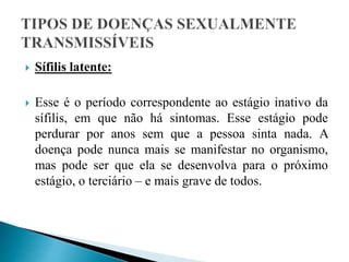  Sífilis latente:
 Esse é o período correspondente ao estágio inativo da
sífilis, em que não há sintomas. Esse estágio pode
perdurar por anos sem que a pessoa sinta nada. A
doença pode nunca mais se manifestar no organismo,
mas pode ser que ela se desenvolva para o próximo
estágio, o terciário – e mais grave de todos.
 