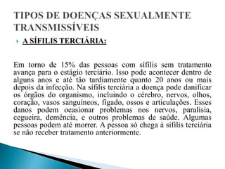  A SÍFILIS TERCIÁRIA:
Em torno de 15% das pessoas com sífilis sem tratamento
avança para o estágio terciário. Isso pode acontecer dentro de
alguns anos e até tão tardiamente quanto 20 anos ou mais
depois da infecção. Na sífilis terciária a doença pode danificar
os órgãos do organismo, incluindo o cérebro, nervos, olhos,
coração, vasos sanguíneos, fígado, ossos e articulações. Esses
danos podem ocasionar problemas nos nervos, paralisia,
cegueira, demência, e outros problemas de saúde. Algumas
pessoas podem até morrer. A pessoa só chega à sífilis terciária
se não receber tratamento anteriormente.
 