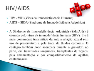  HIV - VIH (Vírus da Imunodeficiência Humana)
 AIDS – SIDA (Sindrome da Imunodeficiência Adquirida)
 A Síndrome da Imunodeficiência Adquirida (Sida/Aids) é
causada pelo vírus da imunodefiência humana (HIV). Ele é
mais comumente transmitido durante a relação sexual sem
uso de preservativo e pela troca de fluidos corporais. O
contágio também pode acontecer durante a gravidez, no
parto, em transfusões sanguíneas, transplantes de órgãos,
pela amamentação e por compartilhamento de agulhas
contaminadas
 