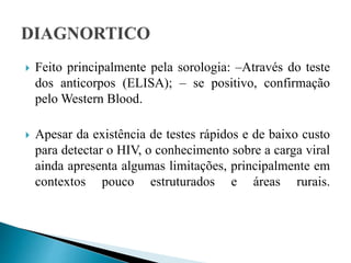  Feito principalmente pela sorologia: –Através do teste
dos anticorpos (ELISA); – se positivo, confirmação
pelo Western Blood.
 Apesar da existência de testes rápidos e de baixo custo
para detectar o HIV, o conhecimento sobre a carga viral
ainda apresenta algumas limitações, principalmente em
contextos pouco estruturados e áreas rurais.
 