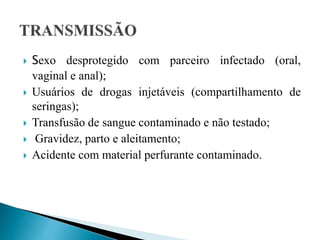  Sexo desprotegido com parceiro infectado (oral,
vaginal e anal);
 Usuários de drogas injetáveis (compartilhamento de
seringas);
 Transfusão de sangue contaminado e não testado;
 Gravidez, parto e aleitamento;
 Acidente com material perfurante contaminado.
 