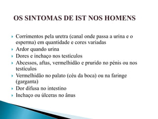  Corrimentos pela uretra (canal onde passa a urina e o
esperma) em quantidade e cores variadas
 Ardor quando urina
 Dores e inchaço nos testículos
 Abcessos, aftas, vermelhidão e prurido no pénis ou nos
testículos
 Vermelhidão no palato (céu da boca) ou na faringe
(garganta)
 Dor difusa no intestino
 Inchaço ou úlceras no ânus
 